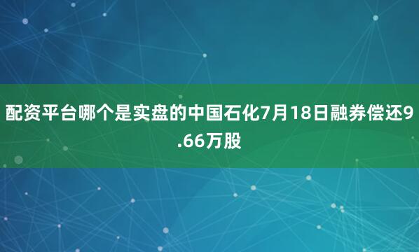 配资平台哪个是实盘的中国石化7月18日融券偿还9.66万股