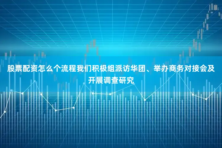 股票配资怎么个流程我们积极组派访华团、举办商务对接会及开展调查研究