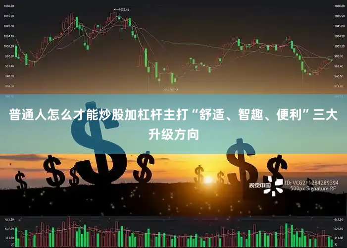 普通人怎么才能炒股加杠杆主打“舒适、智趣、便利”三大升级方向