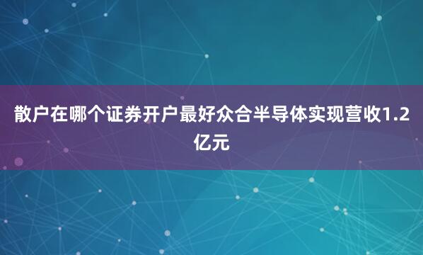 散户在哪个证券开户最好众合半导体实现营收1.2亿元