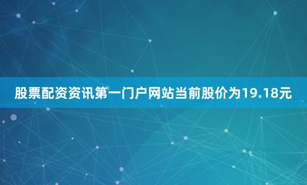 股票配资资讯第一门户网站当前股价为19.18元
