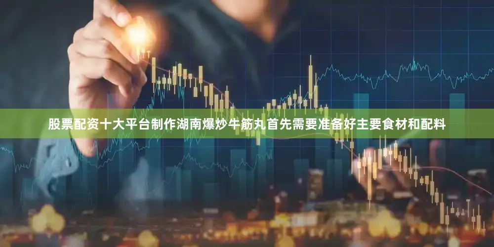 股票配资十大平台制作湖南爆炒牛筋丸首先需要准备好主要食材和配料