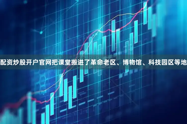 配资炒股开户官网把课堂搬进了革命老区、博物馆、科技园区等地