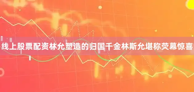 线上股票配资林允塑造的归国千金林斯允堪称荧幕惊喜