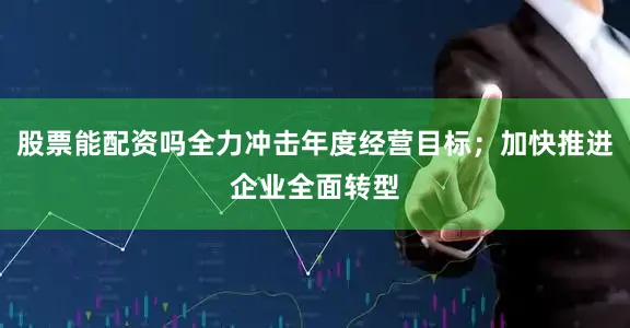 股票能配资吗全力冲击年度经营目标；加快推进企业全面转型