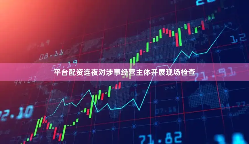 平台配资连夜对涉事经营主体开展现场检查