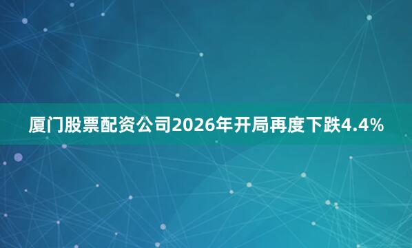 厦门股票配资公司2026年开局再度下跌4.4%